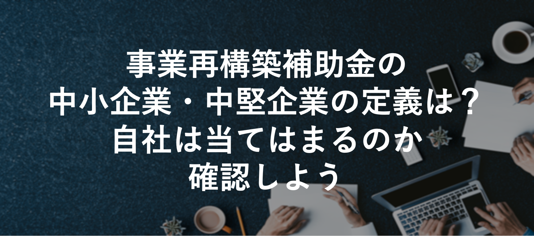 事業再構築補助金の中小企業・中堅企業の定義は？自社は当てはまるのか確認しよう