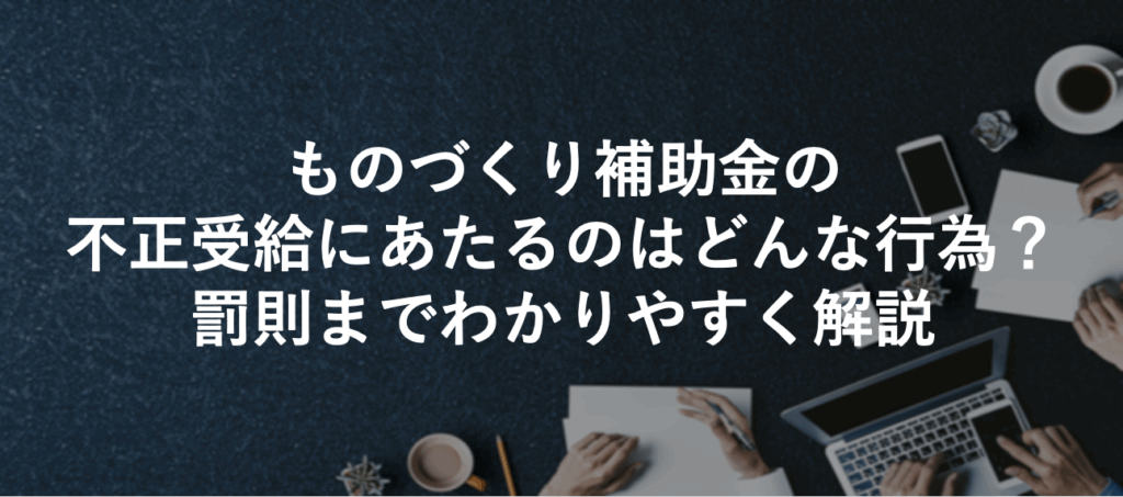 ものづくり補助金の不正受給にあたるのはどんな行為？罰則までわかりやすく解説