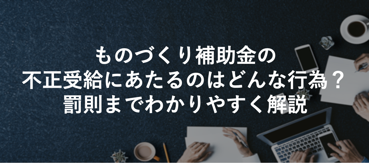 ものづくり補助金の不正受給にあたるのはどんな行為?罰則までわかりやすく解説