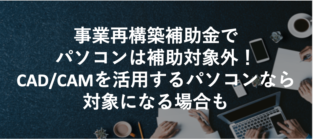 事業再構築補助金でパソコンは補助対象外！ただしCAD/CAMを活用するパソコンなら対象になる場合も