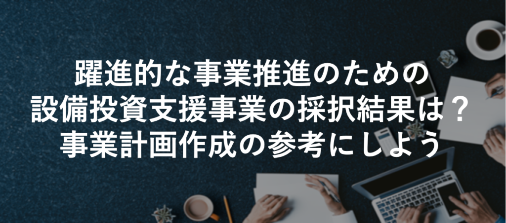 躍進的な事業推進のための設備投資支援事業の採択結果は？事業計画作成の参考にしよう