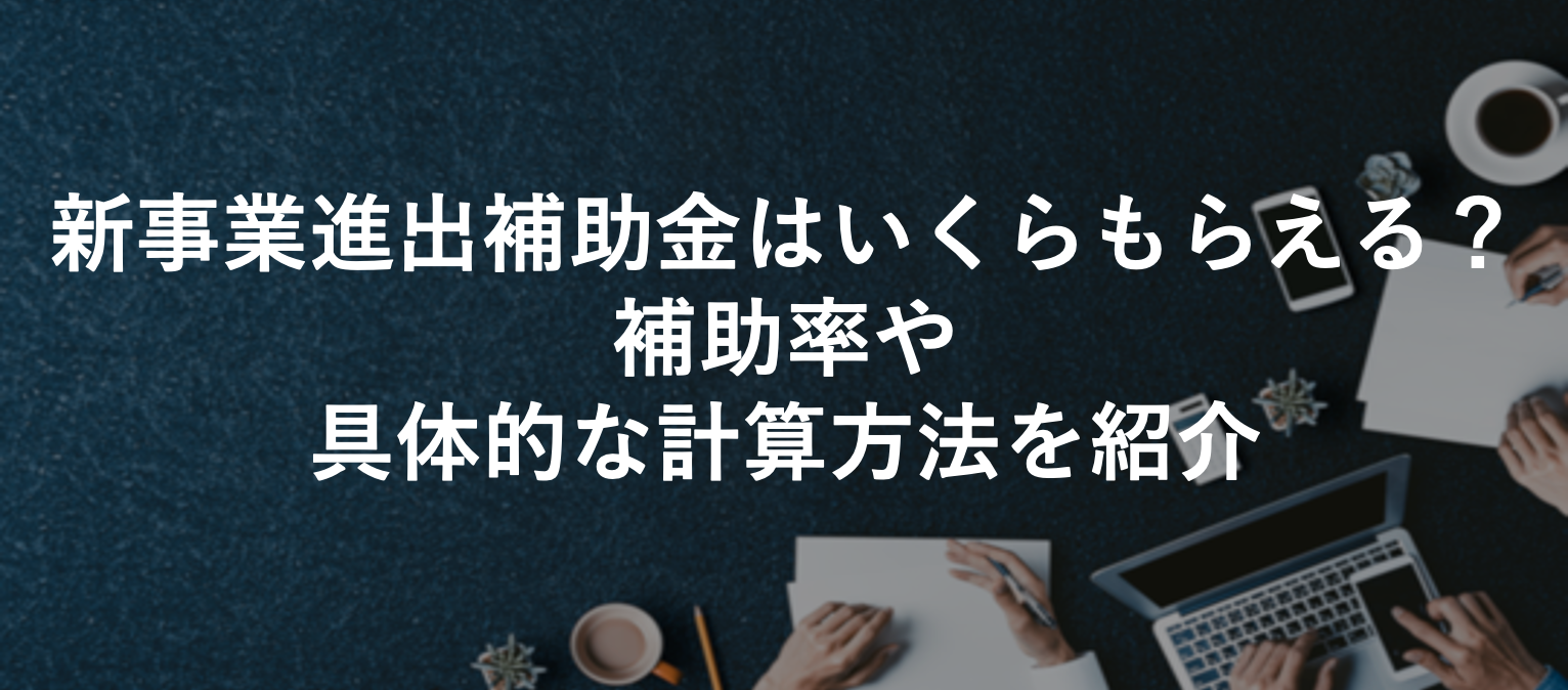 新事業進出補助金はいくらもらえる？補助率や 具体的な計算方法を紹介