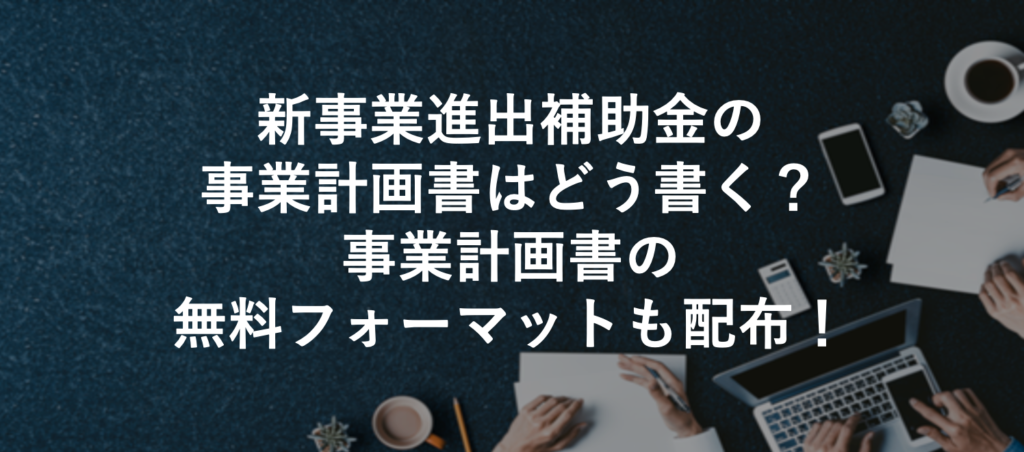 新事業進出補助金の事業計画書はどう書く？事業計画書の無料フォーマットも配布！