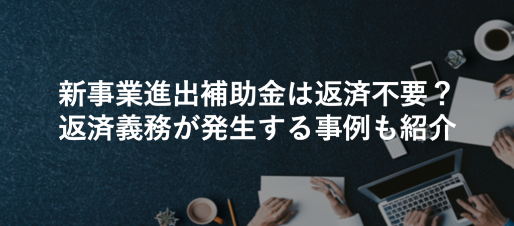 新事業進出補助金は返済不要？返済義務が発生する事例も紹介