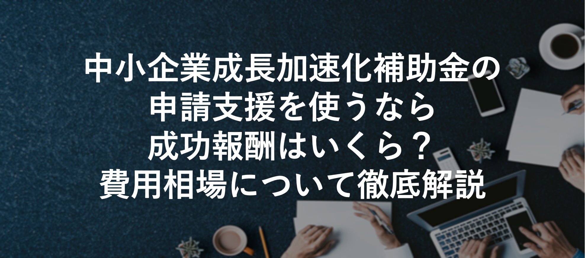 中小企業成長加速化補助金の申請支援を使うなら成功報酬はいくら?費用相場について徹底解説