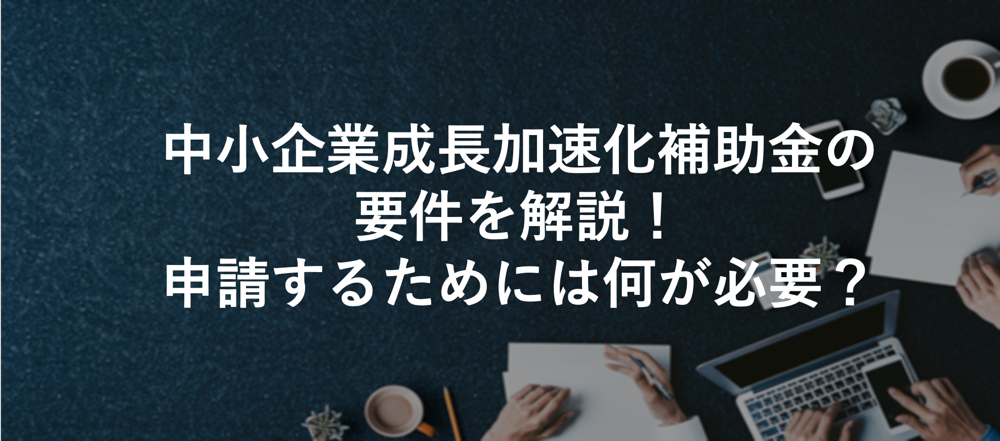 中小企業成長加速化補助金の要件を解説！申請するためには何が必要？