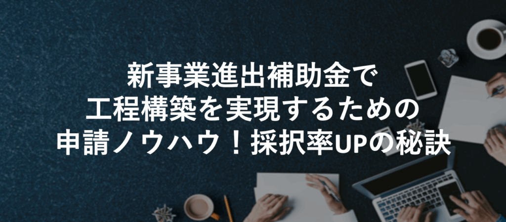 新事業進出補助金で工程構築を実現するための申請ノウハウ！採択率UPの秘訣