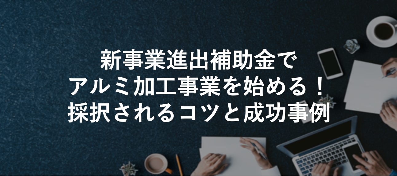 新事業進出補助金でアルミ加工事業を始める！採択されるコツと成功事例