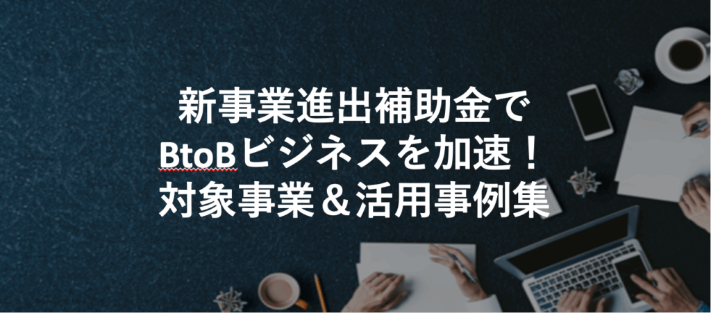 新事業進出補助金でBtoBビジネスを加速！対象事業＆活用事例集