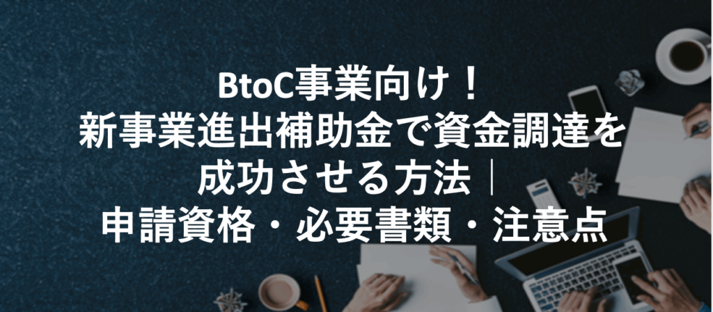 BtoC事業向け！新事業進出補助金で資金調達を成功させる方法｜申請資格・必要書類・注意点