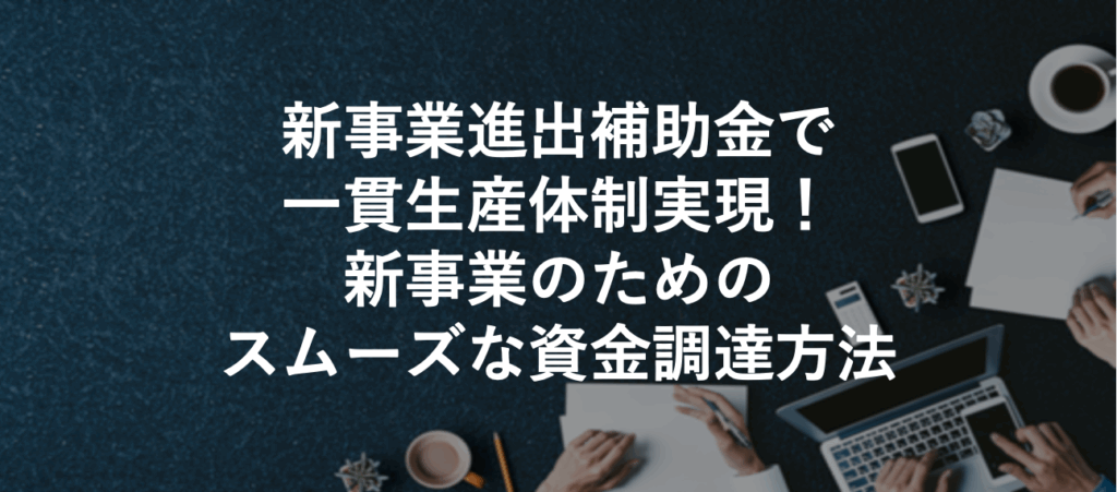 新事業進出補助金で一貫生産体制実現！新事業のためのスムーズな資金調達方法
