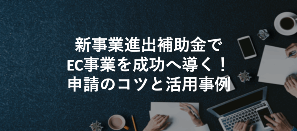 新事業進出補助金でEC事業を成功へ導く！申請のコツと活用事例