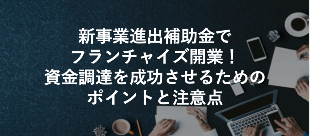 新事業進出補助金でフランチャイズ開業！資金調達を成功させるためのポイントと注意点