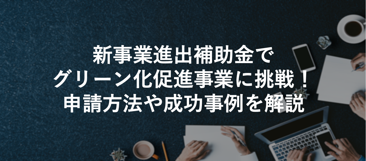 新事業進出補助金でグリーン化促進事業に挑戦！ 申請方法や成功事例を解説