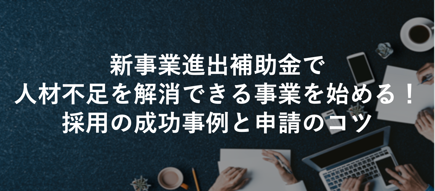新事業進出補助金で人材不足を解消できる事業を始める！採用の成功事例と申請のコツ