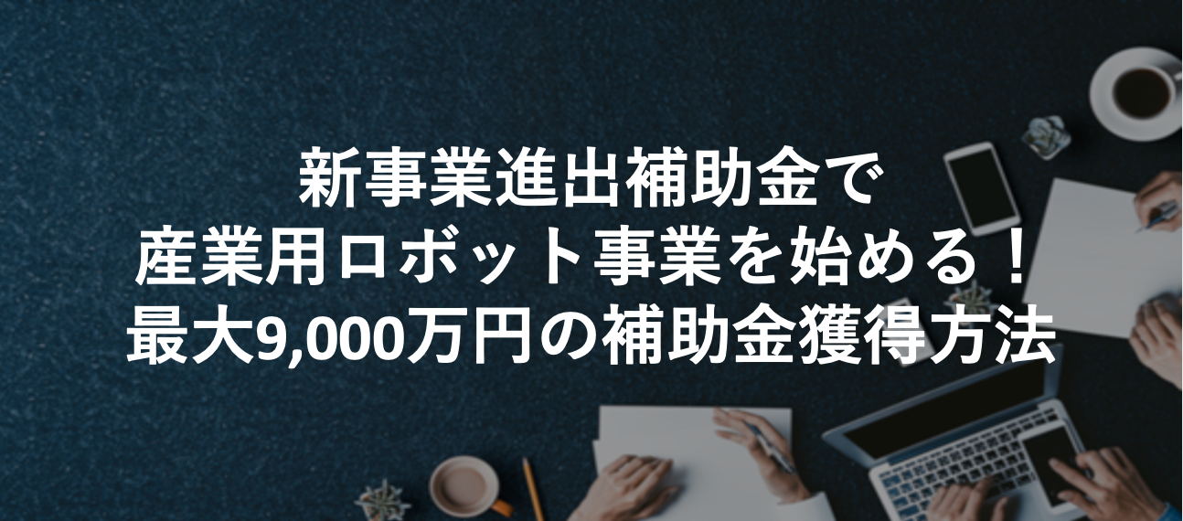 新事業進出補助金で産業用ロボット事業を始める!最大9,000万円の補助金獲得方法