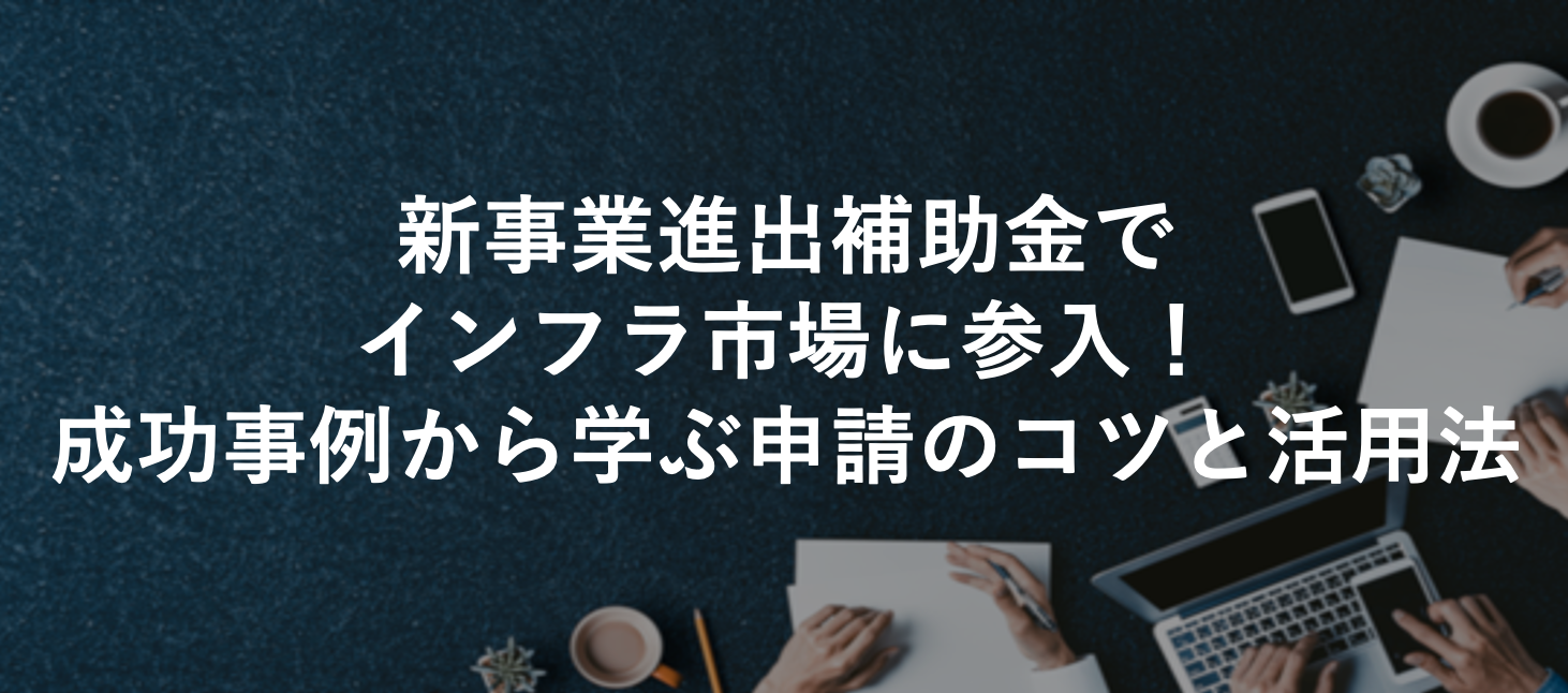 新事業進出補助金でインフラ市場に参入！成功事例から学ぶ申請のコツと活用法