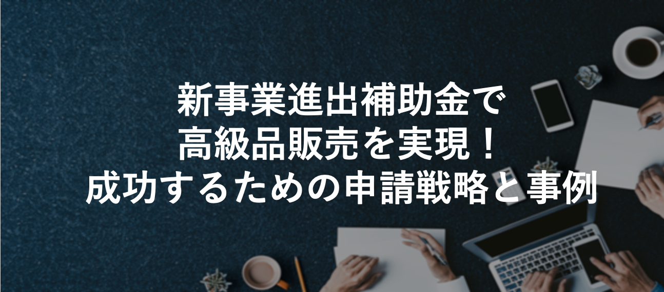 新事業進出補助金で高級品販売を実現！成功するための申請戦略と事例