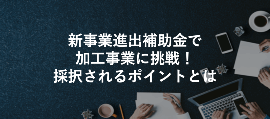 新事業進出補助金で加工事業に挑戦！採択されるポイントとは