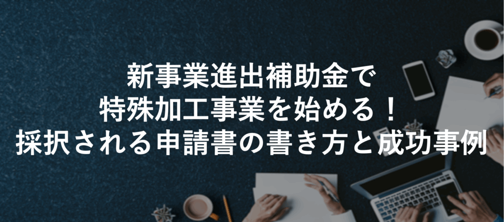 新事業進出補助金で特殊加工事業を始める！採択される申請書の書き方と成功事例