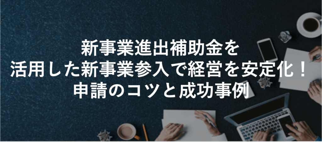 新事業進出補助金を活用した新事業参入で経営を安定化！申請のコツと成功事例