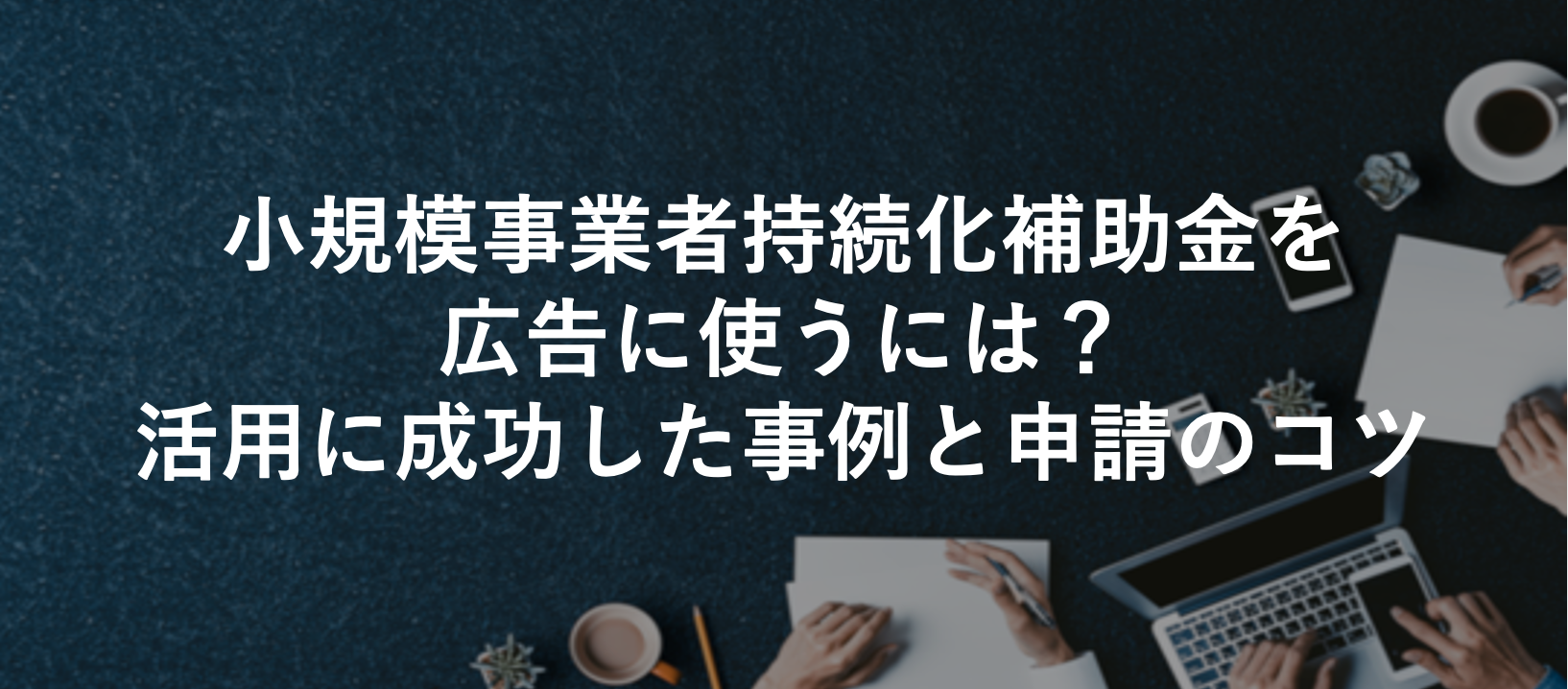 小規模事業者持続化補助金を広告に使うには？活用に成功した事例と申請のコツ