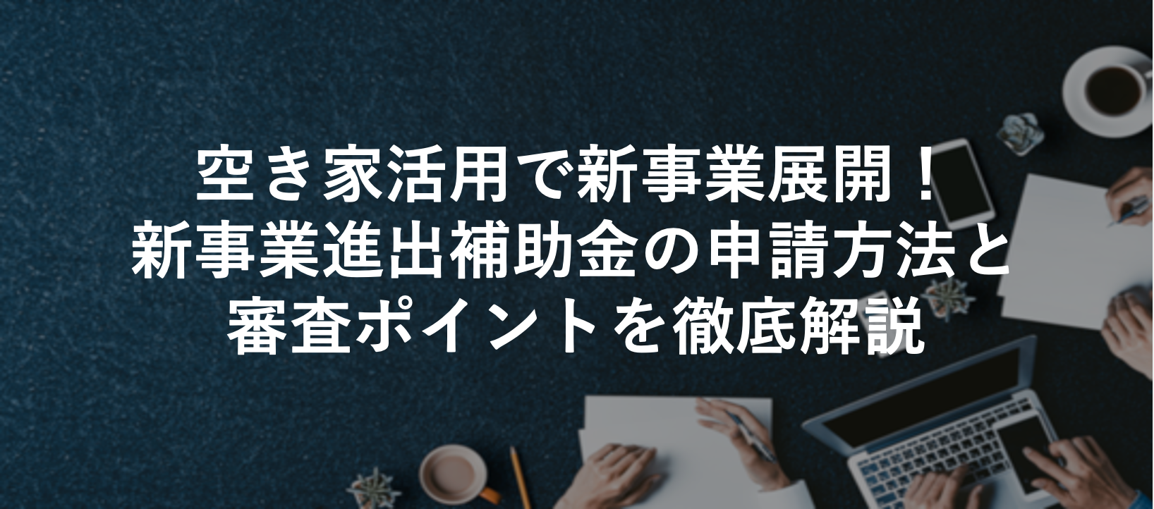 空き家活用で新事業展開!新事業進出補助金の申請方法と審査ポイントを徹底解説