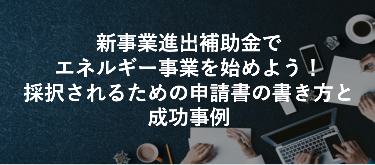 新事業進出補助金でエネルギー事業を始めよう！採択されるための申請書の書き方と成功事例