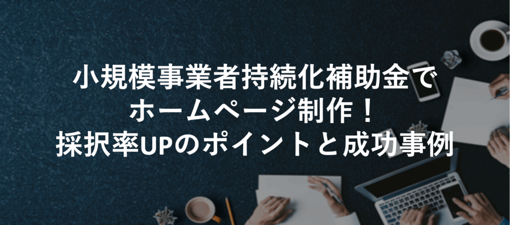 小規模事業者持続化補助金でホームページ制作！採択率UPのポイントと成功事例