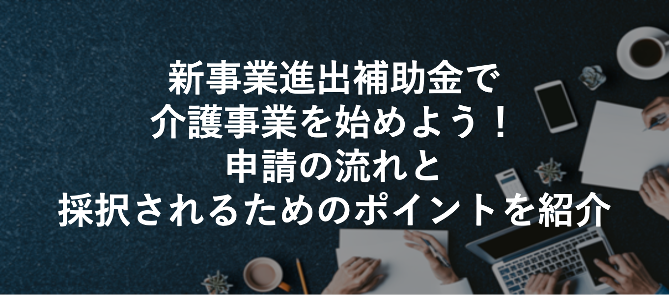 新事業進出補助金で介護事業を始めよう！申請の流れと採択されるためのポイントを紹介