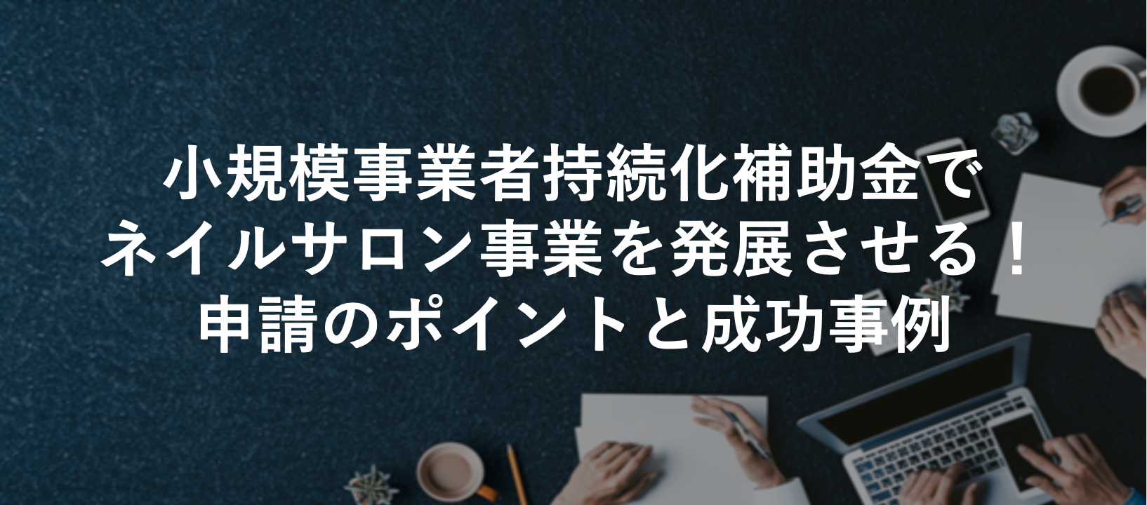 小規模事業者持続化補助金でネイルサロン事業を発展させる!申請のポイントと成功事例