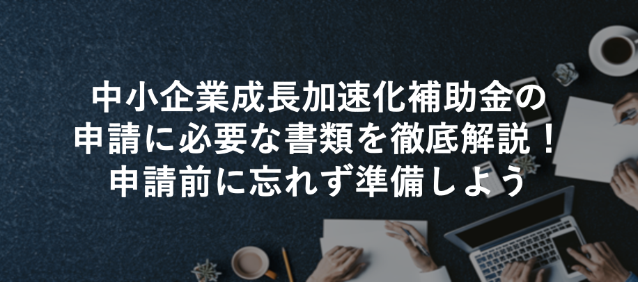 中小企業成長加速化補助金の申請に必要な書類を徹底解説！申請前に忘れず準備しよう