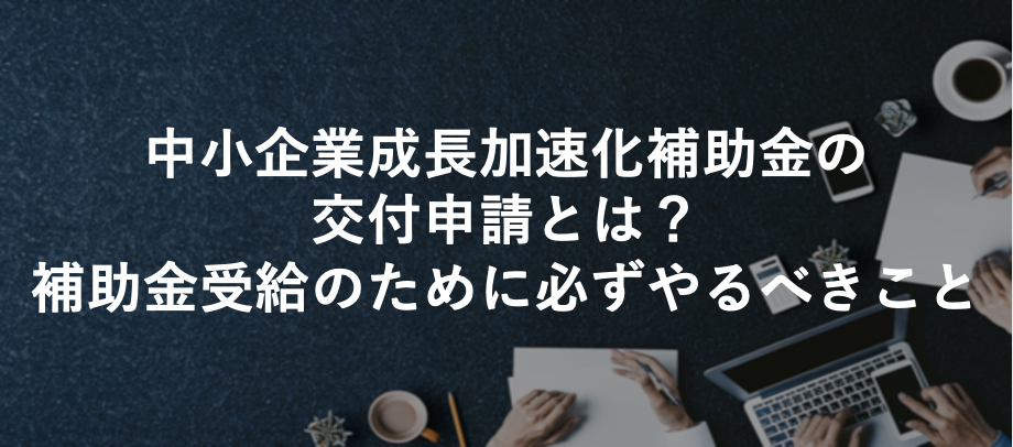 【2025.8】中小企業成長加速化補助金の交付申請とは？補助金受給のために必ずやるべきこと